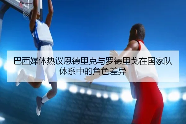 巴西媒体热议恩德里克与罗德里戈在国家队体系中的角色差异