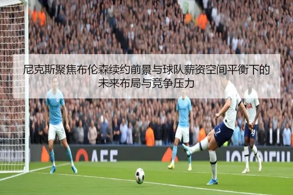 尼克斯聚焦布伦森续约前景与球队薪资空间平衡下的未来布局与竞争压力
