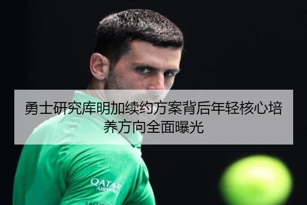 勇士研究库明加续约方案背后年轻核心培养方向全面曝光