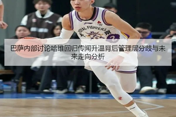 巴萨内部讨论哈维回归传闻升温背后管理层分歧与未来走向分析