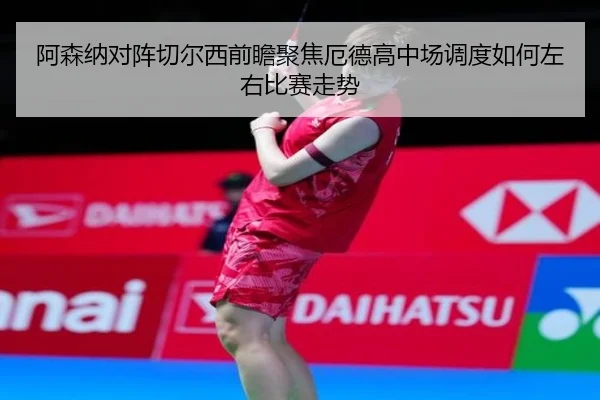 阿森纳对阵切尔西前瞻聚焦厄德高中场调度如何左右比赛走势
